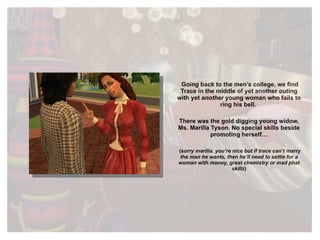 Going back to the men’s college, we find Trace in the middle of yet another outing with yet  another  young woman who fails to ring his bell.  There was the gold digging young widow, Ms. Marilla Tyson. No special skills beside promoting herself… (s orry marilla. you’re nice but if trace can’t marry the man he wants, then he’ll need to settle for a woman with money, great chemistry or mad phat skillz ) 