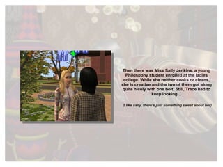 Then there was Miss Sally Jenkins, a young Philosophy student enrolled at the ladies college. While she neither cooks or cleans, she is creative and the two of them got along quite nicely with one bolt. Still, Trace had to keep looking… (I like sally. there’s just something sweet about her) 