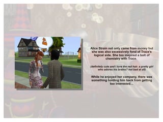 Alice Strain not only came from money but she was also excessively fond of Trace’s logical side. She too inspired a bolt of chemistry with Trace.  (definitely cute and I love the red hair. a pretty girl who adores his brains? not bad at all) While he enjoyed her company, there was something holding him back from getting too interested… 