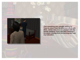 That  something  was actually waiting for Trace to return from his afternoon stroll with Alice. James was none too pleased with the female company Trace had been keeping if the steam coming from his burning ears was any indication.  