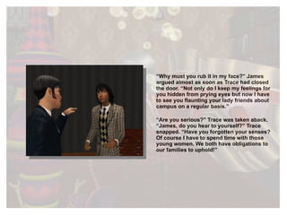 “ Why must you rub it in my face?” James argued almost as soon as Trace had closed the door. “Not only do I keep my feelings for you hidden from prying eyes but now I have to see you flaunting your lady friends about campus on a regular basis.” “ Are you serious?” Trace was taken aback. “James, do you hear to yourself?” Trace snapped. “Have you forgotten your senses? Of course I have to spend time with those young women. We both have obligations to our families to uphold!” 