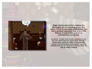 Roger Davies was neither creative like Barrington nor as charming as our dear Asher. In fact he was quite a dull fortune sim who’s greatest aspiration was to be a City Planner. A reasonable goal for an unremarkable young man. (a cancer – 6 neat, 4 shy, 4 lazy, 3 serious, 8 nice. turn ons: black hair and a good cook. turn off: a hard worker. guess he wants to keep his little woman at home barefoot and pregnant. and just between you and me, he skills so slowly I think he may be mildly retarded) 