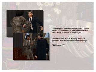 “ Don’t speak to me of obligations!” James cried. “I can’t stand to see you with them and I wont stand for it any longer!”  “ Oh stop this ! You're making a fool of yourself with all this feminine whinging!” “ Whinging  !?” 
