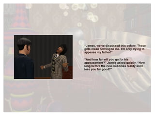 “ James, we’ve discussed this before. These girls mean nothing to me. I’m only trying to appease my father!” “ And how far will you go for his appeasement?” James asked quietly. “How long before the ruse becomes reality and I lose you for good?”  