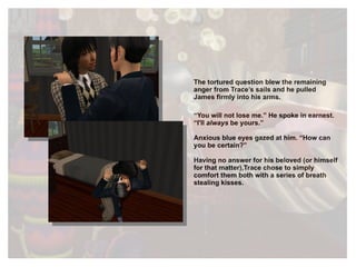 The tortured question blew the remaining anger from Trace’s sails and he pulled James firmly into his arms.  “ You will not lose me.” He spoke in earnest. “I'll  always  be yours.” Anxious blue eyes gazed at him. “How can you be certain?” Having no answer for his beloved (or himself for that matter),Trace chose to simply comfort them both with a series of breath stealing kisses. 