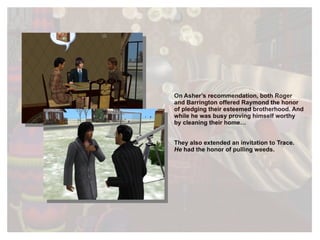On Asher’s recommendation, both Roger and Barrington offered Raymond the honor of pledging their esteemed brotherhood. And while he was busy proving himself worthy by cleaning their home…  They also extended an invitation to Trace.   He  had the honor of pulling weeds. 