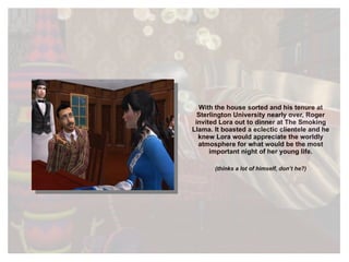 With the house sorted and his tenure at Sterlington University nearly over, Roger invited Lora out to dinner at The Smoking Llama. It boasted a eclectic clientele and he knew Lora would appreciate the worldly atmosphere for what would be the most important night of her young life. (thinks a lot of himself, don’t he?) 