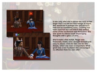 It was only  after  she’d placed the rock on her finger that Lora felt the first twinge of regret. She wondered if perhaps she should have held out for something more. Courting had been such fun but now that it was settled, some of the excitement had dissipated. She was quick to silence such disparaging thoughts with a glass of wine. She'd made a fine match. Roger was financially stable, kind, straight forward and easy to please. And she did care for him deeply, which was ever so important. What good was a rich husband who encouraged no affection from his own wife? 