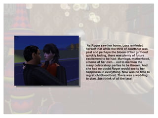 As Roger saw her home, Lora reminded herself that while the thrill of courtship was past and perhaps the bloom of her girlhood quickly fading, there was plenty of future excitement to be had: Marriage, motherhood, a home of her own… not to mention the many celebratory parties to be thrown. And she had no doubt Roger would see to her happiness in everything. Now was no time to regret childhood lost. There was a wedding to plan. Just think of all the lace!  