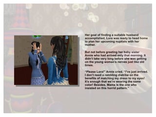 Her goal of finding a suitable husband accomplished, Lora was ready to head home to plan her upcoming nuptials with her mother.  But not before greeting her baby sister Annie who had arrived only that morning. It didn’t take very long before she was getting on the young woman’s nerves just like old times. “ Please Lora!” Annie cried. “I’ve just arrived. I don’t need a rambling diatribe on the benefits of matching my dress to my eyes! It’s enough that we’re wearing the same color! Besides, Mama is the one who insisted on this horrid pattern.” 