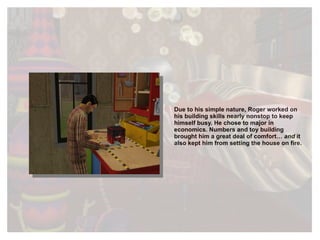 Due to his simple nature, Roger worked on his building skills nearly nonstop to keep himself busy. He chose to major in economics. Numbers and toy building brought him a great deal of comfort…  and   it also kept him from setting the house on fire.  