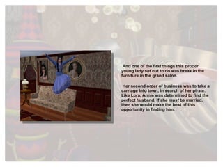 And one of the first things this  proper  young lady set out to do was break in the furniture in the grand salon. Her second order of business was to take a carriage into town, in search of her pirate. Like Lora, Annie was determined to find the perfect husband. If she  must  be married, then she would make the best of this opportunity in finding him. 