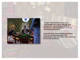 It was in The Smoking Llama, at a questionable card game, that she first spotted him. Count Nicolas Clifford. A mysterious, well traveled man of (it was rumored)  great  fortune. Annie felt there was something off about him: his carriage, pale pallor and preternatural eyes. But she’d never been one to run from anything. 