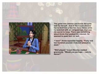 The game was intense and Annie did quite well for herself.  And if The Count allowed her to bluff him a few too many times while he watched with an intrigued eye, that was his secret to keep. There was something about Annie that peaked his interest. He seemed to peak hers as well. “ I won!” Annie squealed happily. “Forty and two hundred pounds! A decent amount in deed.” “ Well played.” Count Nicolas nodded graciously. “Would you perhaps… care to dance?” 