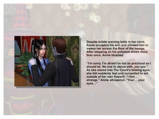 Despite subtle warning bells in her mind, Annie accepted his arm and allowed him to sweep her across the floor of the lounge. After stepping on his polished shoes more than once, Annie blushed. “ I’m sorry. I’m afraid I’m not as practiced as I should be. No one to dance with, you see.” As she stared into The Count’s blazing eyes, she felt suddenly lost and compelled to act outside of her own freewill. “I feel… strange.” Annie whispered. “Your… your eyes…” 