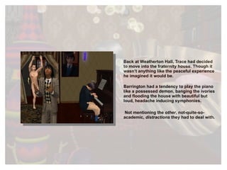 Back at Weatherton Hall, Trace had decided to move into the fraternity house. Though it wasn’t anything like the peaceful experience he imagined it would be. Barrington had a tendency to play the piano like a possessed demon, banging the ivories and flooding the house with beautiful but loud, headache inducing symphonies. Not mentioning the  other , not-quite-so-academic,  distractions  they had to deal with. 