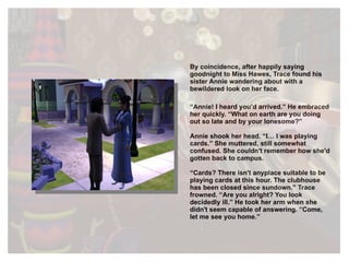 By coincidence, after happily saying goodnight to Miss Hawes, Trace found his sister Annie wandering about with a bewildered look on her face. “ Annie! I heard you’d arrived.” He embraced her quickly. “What on earth are you doing out so late and by your lonesome?” Annie shook her head. “I… I was playing cards.” She muttered, still somewhat confused. She couldn't remember how she'd gotten back to campus. “ Cards? There isn't anyplace suitable to be playing cards at this hour. The clubhouse has been closed since sundown.” Trace frowned. “Are you alright? You look decidedly ill.” He took her arm when she didn't seem capable of answering. “Come, let me see you home.”  