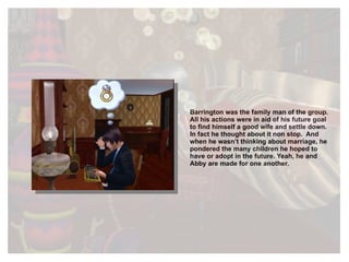 Barrington was the family man of the group. All his actions were in aid of his future goal to find himself a good wife and settle down. In fact he thought about it non stop.  And when he wasn’t thinking about marriage, he pondered the many children he hoped to have or adopt in the future. Yeah, he and Abby are made for one another. 
