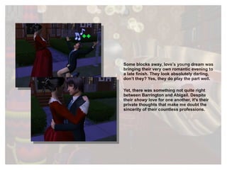 Some blocks away, love’s young dream was bringing their very own romantic evening to a late finish. They look absolutely darling, don’t they? Yes, they do play the part well. Yet, there was something not quite right between Barrington and Abigail. Despite their  showy  love for one another, it's their private thoughts that make me doubt the sincerity of their countless professions. 