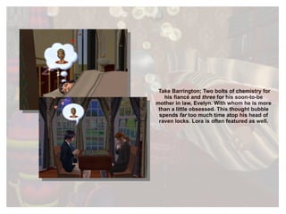 Take Barrington; Two bolts of chemistry for his fiancé and  three  for his soon-to-be mother in law, Evelyn. With whom he is more than a little obsessed. This thought bubble spends  far  too much time  atop his head of raven locks. Lora is often featured as well. 