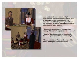 And we already know about Abby’s  questionable  behavior and her lapsing lack of discretion when engaged with the opposite sex. While Roger may have been too oblivious to realize the awkwardness of this moment, Abby wasn’t. “ Barrington, you’re back!” Abby smiled weakly. “We weren’t expected you so soon.” “ Clearly.” Barrington took in her slightly flushed expression. “Class ended early.” “ How… fortunate.” Abby pretended not to notice Barrington’s open suspicion. 