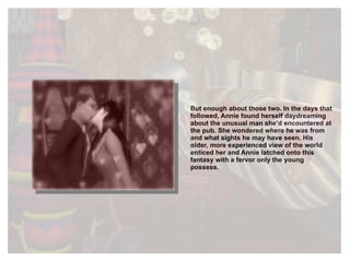 But enough about those two. In the days that followed, Annie found herself daydreaming about the unusual man she’d encountered at the pub. She wondered where he was from and what sights he may have seen. His older, more experienced view of the world enticed her and Annie latched onto this fantasy with a fervor only the young possess. 