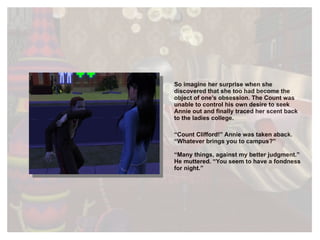 So imagine her surprise when she discovered that she too had become the object of one’s obsession. The Count was unable to control his own desire to seek Annie out and finally traced her scent back to the ladies college.  “ Count Clifford!” Annie was taken aback. “Whatever brings you to campus?” “ Many things, against my better judgment.” He muttered. “You seem to have a fondness for night.” 