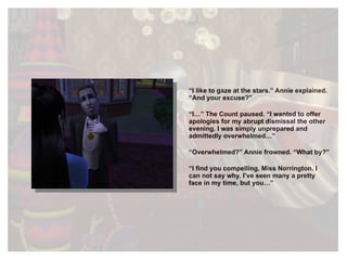 “ I like to gaze at the stars.” Annie explained. “And your excuse?” “ I…” The Count paused. “I wanted to offer apologies for my abrupt dismissal the other evening. I was simply unprepared and admittedly overwhelmed…” “ Overwhelmed?” Annie frowned. “What by?” “ I find you compelling, Miss Norrington. I can not say why. I’ve seen many a pretty face in my time, but you…” 