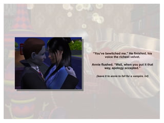 “ You’ve bewitched me.” He finished, his voice the richest velvet. Annie flushed. “Well, when you put it that way, apology accepted.” (leave it to annie to fall for a vampire. lol) 