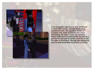 In an unspoken agreement, they continued to meet after sunset, though Annie never questioned why. His apparent dislike of sunlight only made Count Nicolas more interesting. He wasn’t quite the creative, Pirate Chef she’d envisioned for herself as a girl but he was just as exotic. And she loved his tales of adventure, though she wondered how he had found time to achieve so much. 