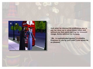 And when he claimed his preference was to see her done up in velvet dress robes and without any face paint marring her innocent visage, Annie admired his honesty. “ Me  , in sophisticated gowns? A childlike Empress to rule by your side? Lora would be so pleased.” 