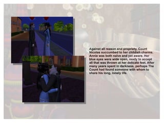 Against all reason and propriety, Count Nicolas succumbed to her childish charms. Annie was both naïve and yet aware. Her blue eyes were wide open, ready to accept all that was thrown at her delicate feet. After many years spent in darkness, perhaps The Count had found someone with whom to share his long, lonely life. 