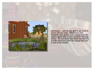 And Asher… well he was able to get back in touch with his roots.  Weatherton Hall boasted a fine garden and a small pond. He spent a great deal of time out back relieving stress.  No one dared step forth into Asher’s private sanctuary when the young man was in one of his moods.  