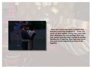 Trace and James too were a couple who enjoyed nocturnal rendezvous.  Under the cover of dark neither young man need hide their affections for one another. And now that James had also been invited to pledge Weatherton Fraternity, they had even more time and (most important)  privacy  to be together. 