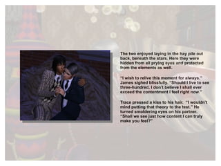 The two enjoyed laying in the hay pile out back, beneath the stars. Here they were hidden from all prying eyes and protected from the elements as well. “ I wish to relive this moment for always.” James sighed blissfully. “Should I live to see three-hundred, I don’t believe I shall ever exceed the contentment I feel right now.” Trace pressed a kiss to his hair.  “I wouldn’t mind putting that theory to the test.” He turned smoldering eyes on his partner. “Shall we see just how content I can truly make you feel?” 