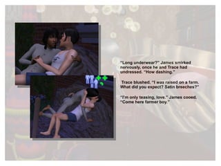 “ Long underwear?” James smirked nervously, once he and Trace had undressed. “How dashing.” Trace blushed. “I  was  raised on a farm. What did you expect? Satin breeches?” “ I’m only teasing, love.” James cooed. “Come here farmer boy.” 