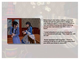 Returning to the ladies college, Lora had finally earned her gold pottery badge and was ready to catch a train back to Guilford. But not before finding out which dashing young man had stolen her little sister’s heart. “ I shall wheedle it out of you eventually.” Lora threatened jokingly. “You might as well tell all!” Annie squealed with laughter. “There is nothing to tell as of yet! And you keep what you  think  you know to yourself!” 