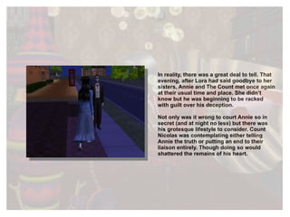 In reality, there was a great deal to tell. That evening, after Lora had said goodbye to her sisters, Annie and The Count met once again at their usual time and place. She didn’t know but he was beginning to be racked with guilt over his deception.  Not only was it wrong to court Annie so in secret (and at night no less) but there was his grotesque lifestyle to consider. Count Nicolas was contemplating either telling Annie the truth or putting an end to their liaison entirely. Though doing so would shattered the remains of his heart. 