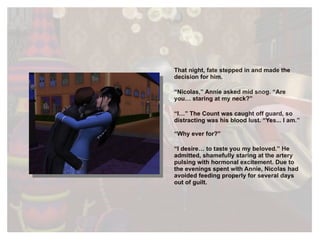 That night, fate stepped in and made the decision for him. “ Nicolas,” Annie asked mid snog. “Are you… staring at my neck?” “ I…” The Count was caught off guard, so distracting was his blood lust. “Yes... I am.” “ Why ever for?” “ I desire… to taste you my beloved.” He admitted, shamefully staring at the artery pulsing with hormonal excitement. Due to the evenings spent with Annie, Nicolas had avoided feeding properly for several days out of guilt. 