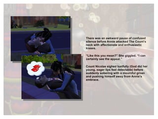 There was an awkward pause of confused silence before Annie attacked The Count’s neck with affectionate and enthusiastic kisses. “ Like this you mean?” She giggled. “I can certainly see the appeal.” Count Nicolas sighed lustfully (God did her young, eager lips feel delectable) before suddenly sobering with a mournful groan and pushing himself away from Annie’s embrace.  