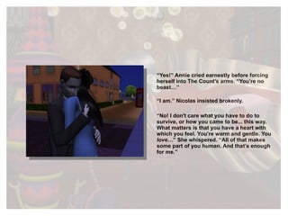 “ Yes!” Annie cried earnestly before forcing herself into The Count’s arms. “You’re no beast…” “ I am.” Nicolas insisted brokenly. “ No! I don't care what you have to do to survive, or how you came to be... this way. What matters is that you have a heart with which you feel. You’re warm and gentle. You  love …” She whispered. “All of that makes some part of you human. And that’s enough for me.” 