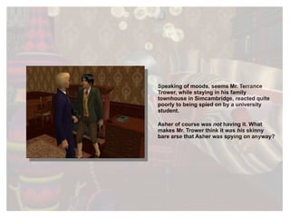 Speaking of moods, seems Mr. Terrance Trower, while staying in his family townhouse in Simcambridge, reacted quite poorly to being spied on by a university student. Asher of course was  not   having it. What makes Mr. Trower think it was  his   skinny bare arse that Asher was spying on anyway? 