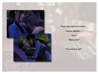 There was silence and then… “ Annie, dearest…” “ Yes?” “ Marry me?” “ Try and stop me!”  