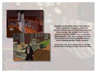 Despite having little respect for tradition, Annie made the obligatory call to her parents, asking them to meet Count Nicolas that evening. Her mother was clearly pleased while her father was completely flabbergasted. This was certainly the first they’d heard of Annie’s potential suitors. Lora’s teasing gossip hardly counted. (funny note: the count risked death by sunlight several times to bring annie gifts. that’s devotion) 