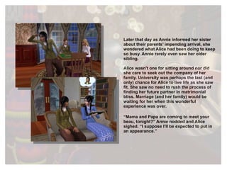 Later that day as Annie informed her sister about their parents’ impending arrival, she wondered what Alice had been doing to keep so busy. Annie rarely even saw her older sibling. Alice wasn't one for sitting around nor did she care to seek out the company of her family. University was perhaps the last (and only) chance for Alice to live life as she saw fit. She saw no need to rush the process of finding her future partner in matrimonial bliss. Marriage (and her family) would be waiting for her when this wonderful experience was over. “ Mama and Papa are coming to meet your beau, tonight?” Annie nodded and Alice sighed. “I suppose I’ll be expected to put in an appearance.” 