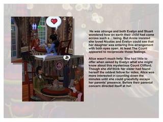 He was  strange  and both Evelyn and Stuart wondered how on earth their child had come across such a… being. But Annie insisted she loved Nicolas and Evelyn could see that her daughter was entering this arrangement with both eyes open. At least The Count appeared to reciprocate those feelings. Alice wasn't much help. She had little to offer when asked by Evelyn what she might know about this mysterious Count Clifford. Though she  did  think her sister had found herself the oddest fellow for miles, Alice was more interested in counting down the minutes until she could gracefully escape her parents' presence. Before their parental concern directed itself at  her. 