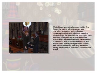 While Stuart was clearly unnerved by The Count, he had to admit the man was charming, engaging and a pleasant conversationalist with a love of traveling (though from the looks of the last slide, their methods of organizing a suitcase differ drastically). He was older with a knowledge of the world which Stuart understood was appreciated by his youngest child. Annie had always made her own way. He could hardly expect her to thrive in a conventional match. 