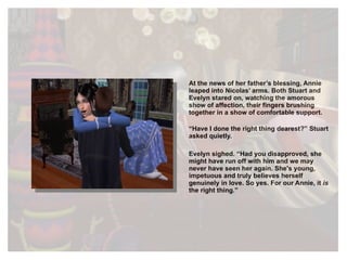 At the news of her father’s blessing, Annie leaped into Nicolas’ arms. Both Stuart and Evelyn stared on, watching the amorous show of affection, their fingers brushing together in a show of comfortable support. “ Have I done the right thing dearest?” Stuart asked quietly. Evelyn sighed. “Had you disapproved, she might have run off with him and we may never have seen her again. She's young,  impetuous  and truly believes herself genuinely in love. So yes. For our Annie, it  is  the right thing.” 
