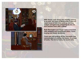 With Senior year slowly but steadily coming to an end, the boys of Weatherton Fraternity spent most of their time skilling, earning badges and generally preparing for the life that awaited them after college.  Both Barrington and Roger were consumed with wedding and honeymoon plans, home buying and career decisions.  Trace was still putting off the inevitable and concentrated on writing his thesis. A memoir of sorts. The first of many he would write. 