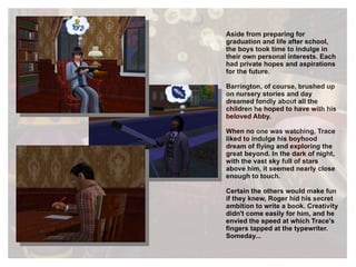 Aside from preparing for graduation and life after school, the boys took time to indulge in their own personal interests. Each had private hopes and aspirations for the future. Barrington, of course, brushed up on nursery stories and day dreamed fondly about all the children he hoped to have with his beloved Abby. When no one was watching, Trace liked to indulge his boyhood dream of flying and exploring the great beyond. In the dark of night, with the vast sky full of stars above him, it seemed nearly close enough to touch. Certain the others would make fun if they knew, Roger hid his secret ambition to write a book. Creativity didn't come easily for him, and he envied the speed at which Trace's fingers tapped at the typewriter. Someday... 